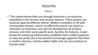Aconite
theme
• “The central theme that runs through Aconitum is an excessive
excitability in the nervous and vascular systems. These systems can
easily be upset by different stimuli. Modern civilization is rife with
innumerable stresses…which, if sufficiently severe, can shock an
individual. An Aconitum case will not develop from all of these
stresses, only from some specific ones. Aconite, for instance, is well
known for producing inflammatory conditions from sudden exposure
to cold, dry winds, but it has become increasingly apparent that there
is another stimulus, namely sudden fright, that can also produce an
Aconite state”
 