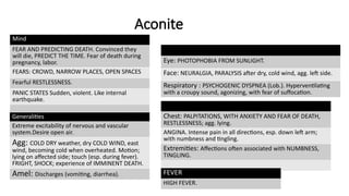 Aconite
Mind
FEAR AND PREDICTING DEATH. Convinced they
will die, PREDICT THE TIME. Fear of death during
pregnancy, labor.
FEARS: CROWD, NARROW PLACES, OPEN SPACES
Fearful RESTLESSNESS.
PANIC STATES Sudden, violent. Like internal
earthquake.
Generalities
Extreme excitability of nervous and vascular
system.Desire open air.
Agg: COLD DRY weather, dry COLD WIND, east
wind, becoming cold when overheated. Motion;
lying on affected side; touch (esp. during fever).
FRIGHT, SHOCK; experience of IMMINENT DEATH.
Amel: Discharges (vomiting, diarrhea).
Eye: PHOTOPHOBIA FROM SUNLIGHT.
Face: NEURALGIA, PARALYSIS after dry, cold wind, agg. left side.
Respiratory : PSYCHOGENIC DYSPNEA (Lob.). Hyperventilating
with a croupy sound, agonizing, with fear of suffocation.
Chest: PALPITATIONS, WITH ANXIETY AND FEAR OF DEATH,
RESTLESSNESS; agg. lying.
ANGINA. Intense pain in all directions, esp. down left arm;
with numbness and tingling.
Extremities: Affections often associated with NUMBNESS,
TINGLING.
FEVER
HIGH FEVER.
 