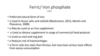 Ferric/ Iron phosphate
uses
• Preferred natural form of iron
• o Used in tissue salts and celloids (Blackmores, 2012, Martin and
Pleasance, 2008)
• o May be used as an iron supplement
• o Used as dietary supplement in range of commercial food products
• o Used as snail and slug bait
• o Reduces risk of haemorrhages
• o Ferric salts less toxic than ferrous, but may have serious toxic effects
from excess consumption
 