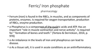 Ferric/ Iron phosphate
pharmacology
• Ferrum (iron) is found in the RBCs, in muscles, and as components of
proteins, enzymes. Is required for oxygen transportation, production
of RBCs, enzyme production.
• o Phosphorus is a component of the nucleic acids and ATP. Has an
important “role in muscle contraction and nerve activity”. Is required
for “ formation of bones and teeth.” (Tortora & Derrickson, 2014, p.
970)
• o An imbalance in the levels of iron and phosphorus can lead to
disease.
• o As a tissue salt, it is used in acute conditions as an antiinflammatory.
Ferric/ Iron phosphate
 