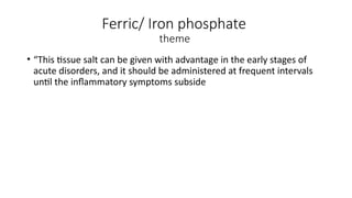 Ferric/ Iron phosphate
theme
• “This tissue salt can be given with advantage in the early stages of
acute disorders, and it should be administered at frequent intervals
until the inflammatory symptoms subside
 