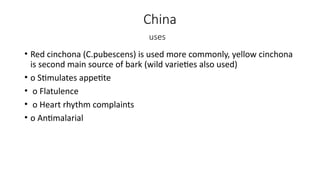 China
uses
• Red cinchona (C.pubescens) is used more commonly, yellow cinchona
is second main source of bark (wild varieties also used)
• o Stimulates appetite
• o Flatulence
• o Heart rhythm complaints
• o Antimalarial
 