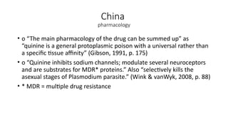 China
pharmacology
• o “The main pharmacology of the drug can be summed up” as
“quinine is a general protoplasmic poison with a universal rather than
a specific tissue affinity” (Gibson, 1991, p. 175)
• o “Quinine inhibits sodium channels; modulate several neuroceptors
and are substrates for MDR* proteins.” Also “selectively kills the
asexual stages of Plasmodium parasite.” (Wink & vanWyk, 2008, p. 88)
• * MDR = multiple drug resistance
 