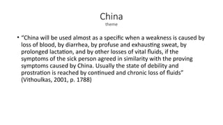 China
theme
• “China will be used almost as a specific when a weakness is caused by
loss of blood, by diarrhea, by profuse and exhausting sweat, by
prolonged lactation, and by other losses of vital fluids, if the
symptoms of the sick person agreed in similarity with the proving
symptoms caused by China. Usually the state of debility and
prostration is reached by continued and chronic loss of fluids”
(Vithoulkas, 2001, p. 1788)
 