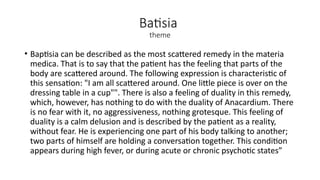 Batisia
theme
• Baptisia can be described as the most scattered remedy in the materia
medica. That is to say that the patient has the feeling that parts of the
body are scattered around. The following expression is characteristic of
this sensation: "I am all scattered around. One little piece is over on the
dressing table in a cup"". There is also a feeling of duality in this remedy,
which, however, has nothing to do with the duality of Anacardium. There
is no fear with it, no aggressiveness, nothing grotesque. This feeling of
duality is a calm delusion and is described by the patient as a reality,
without fear. He is experiencing one part of his body talking to another;
two parts of himself are holding a conversation together. This condition
appears during high fever, or during acute or chronic psychotic states”
 