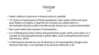 Herpar
uses
• Hepar sulphuris calcareum o Impure calcium sulphide
• “A mixture of equal parts of finely powdered, clean oyster shells and quite
pure flowers of sulphur is kept for ten minutes at a white heat in a
hermetically closed crucible and afterwards stored up in a well-corked bottle”
• Not used medicinally outside of homeopathy
• o In 1768 physicist John Canton discovered that oyster shells and sulphur in a
crucible at heat phosphoresced a yellow light, used in phosphorescent paint
(Vermeulen, 2012)
• o Hahnemann denied any use of alchemy in his homeopathy, though some
theorise that Hep. is an example of its presence (Morrell, n.d.)
 