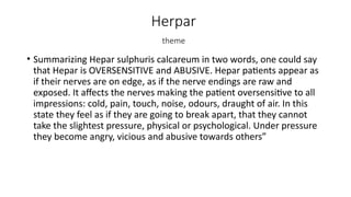 Herpar
theme
• Summarizing Hepar sulphuris calcareum in two words, one could say
that Hepar is OVERSENSITIVE and ABUSIVE. Hepar patients appear as
if their nerves are on edge, as if the nerve endings are raw and
exposed. It affects the nerves making the patient oversensitive to all
impressions: cold, pain, touch, noise, odours, draught of air. In this
state they feel as if they are going to break apart, that they cannot
take the slightest pressure, physical or psychological. Under pressure
they become angry, vicious and abusive towards others”
 