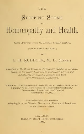 THE
$TEPPING-$TONE
TO
Homoeopathy and Health.
Tenth American from the Seventh London Edition.
[ONE HUNDRED THOUSAND.]
E. H. RUDDOCK, M. D., (Exam.)
Licentiate t/f the Royal College of Physicians; Me??iber of the Royal
College o/ Surgeons; Licentiate in Midwifery, Lonaon and
Edinburgh; Physician to Reading and Berk-
shire Homoeopathic Dispensary.
Author of " The Homoeopathic Vade Mecum of Modern Medicine and
Surgery," "The Lady's Manual of Homoeopathic Treatment,"
" Consumption; Its preventive and General
Treatment,'.' etc,, etc.
WITH ALTERATIONS AND ADDITIONS
Adapting it to tne Climate, Diseases and Customs of Americans,
i By the American Editor.
CHICAGO :
HALSEY BROTHERS, Publishers.
1885.
 