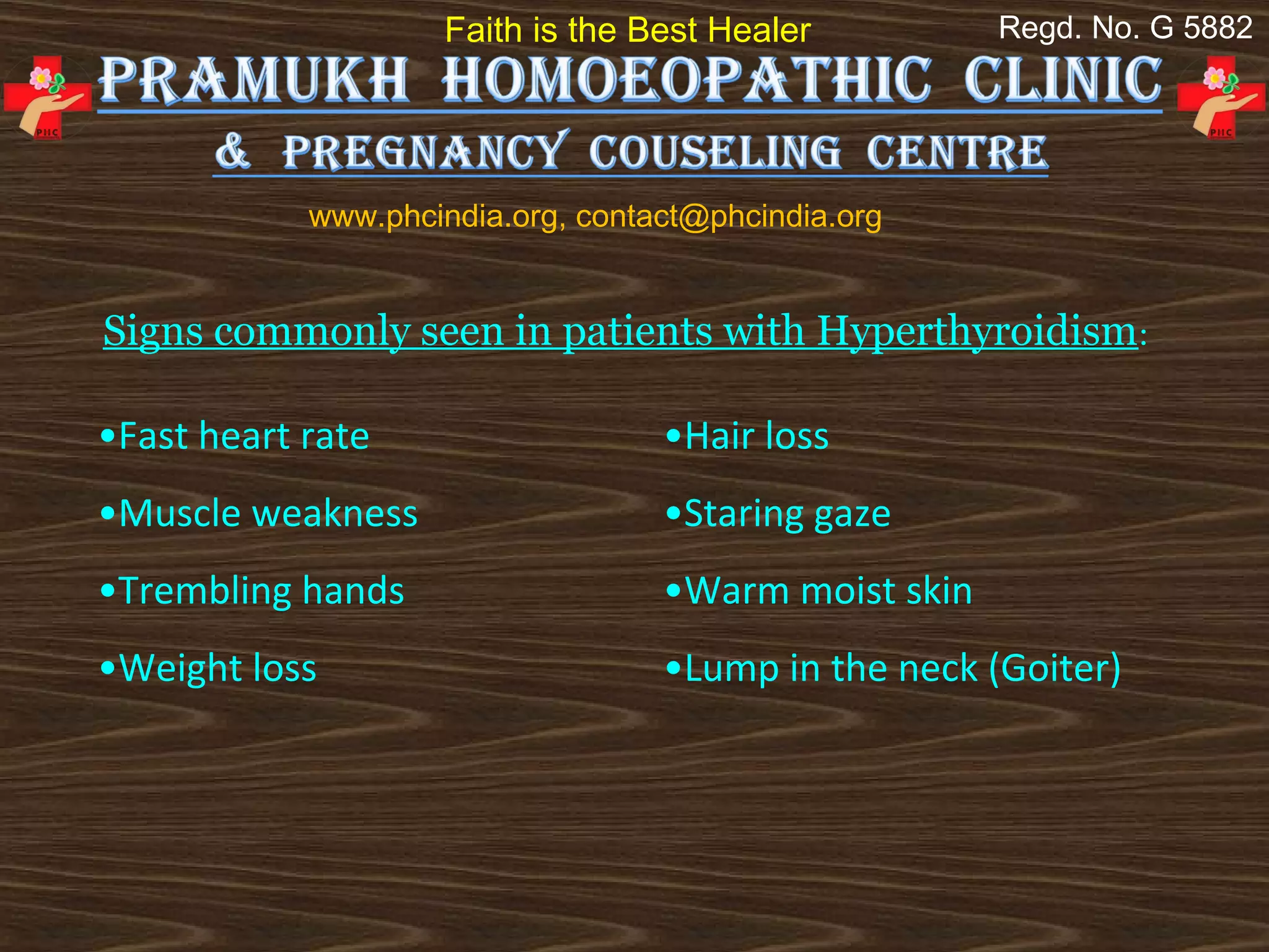 Faith is the Best Healer          Regd. No. G 5882




            www.phcindia.org, contact@phcindia.org


Signs commonly seen in patients with Hyperthyroidism:

•Fast heart rate                   •Hair loss
•Muscle weakness                   •Staring gaze
•Trembling hands                   •Warm moist skin
•Weight loss                       •Lump in the neck (Goiter)
 