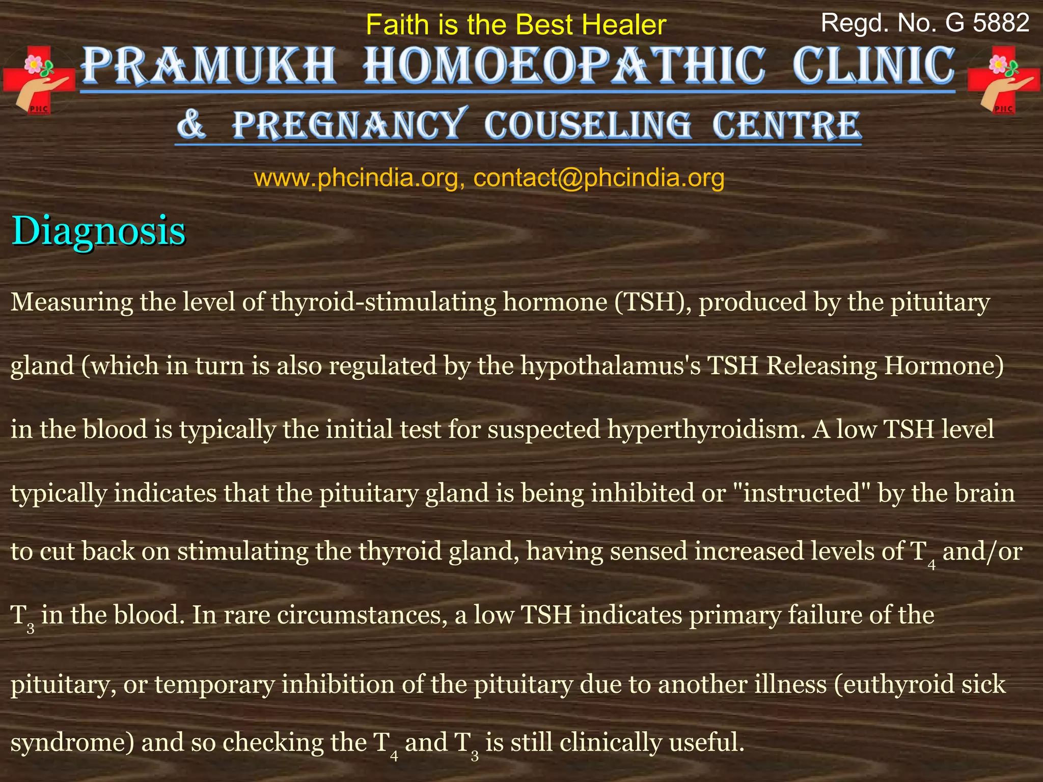 Faith is the Best Healer                  Regd. No. G 5882




                      www.phcindia.org, contact@phcindia.org

Diagnosis
Measuring the level of thyroid-stimulating hormone (TSH), produced by the pituitary

gland (which in turn is also regulated by the hypothalamus's TSH Releasing Hormone)

in the blood is typically the initial test for suspected hyperthyroidism. A low TSH level

typically indicates that the pituitary gland is being inhibited or "instructed" by the brain

to cut back on stimulating the thyroid gland, having sensed increased levels of T 4 and/or

T3 in the blood. In rare circumstances, a low TSH indicates primary failure of the

pituitary, or temporary inhibition of the pituitary due to another illness (euthyroid sick

syndrome) and so checking the T4 and T3 is still clinically useful.
 