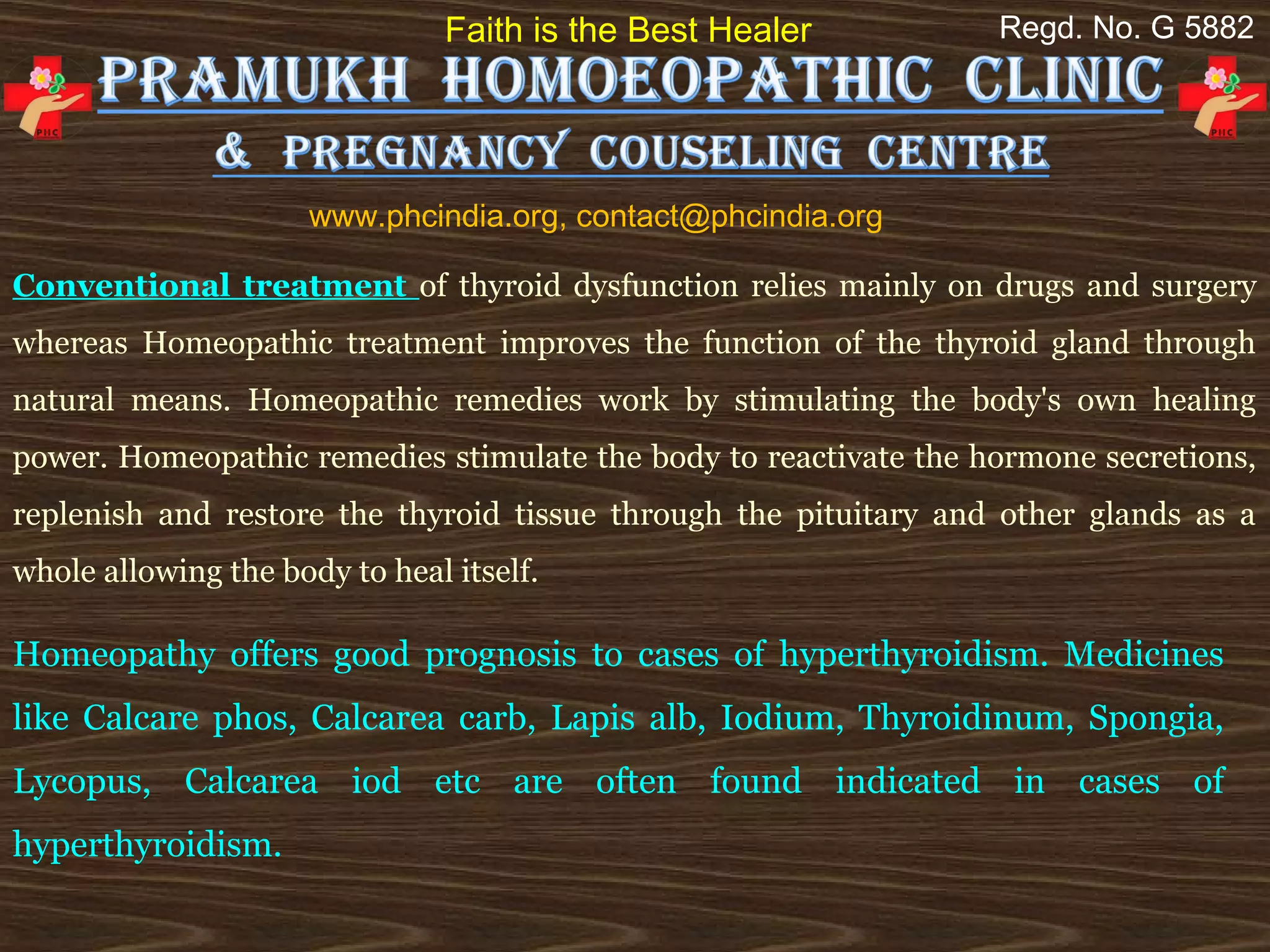 Faith is the Best Healer          Regd. No. G 5882




                     www.phcindia.org, contact@phcindia.org

Conventional treatment of thyroid dysfunction relies mainly on drugs and surgery
whereas Homeopathic treatment improves the function of the thyroid gland through
natural means. Homeopathic remedies work by stimulating the body's own healing
power. Homeopathic remedies stimulate the body to reactivate the hormone secretions,
replenish and restore the thyroid tissue through the pituitary and other glands as a
whole allowing the body to heal itself.

Homeopathy offers good prognosis to cases of hyperthyroidism. Medicines
like Calcare phos, Calcarea carb, Lapis alb, Iodium, Thyroidinum, Spongia,
Lycopus, Calcarea iod etc are often found indicated in cases of
hyperthyroidism.
 