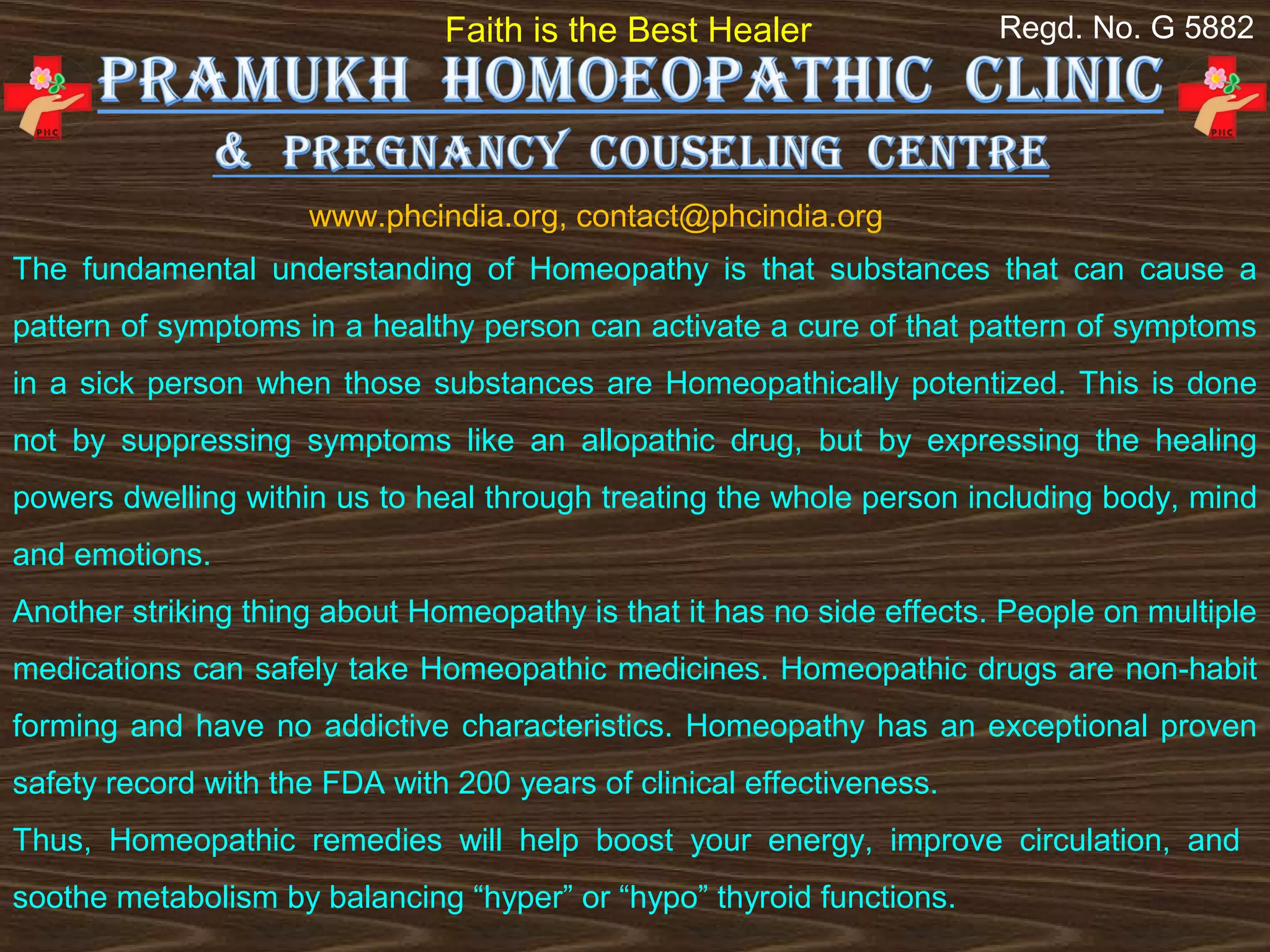 Faith is the Best Healer                Regd. No. G 5882




                     www.phcindia.org, contact@phcindia.org
The fundamental understanding of Homeopathy is that substances that can cause a
pattern of symptoms in a healthy person can activate a cure of that pattern of symptoms
in a sick person when those substances are Homeopathically potentized. This is done
not by suppressing symptoms like an allopathic drug, but by expressing the healing
powers dwelling within us to heal through treating the whole person including body, mind
and emotions.
Another striking thing about Homeopathy is that it has no side effects. People on multiple
medications can safely take Homeopathic medicines. Homeopathic drugs are non-habit
forming and have no addictive characteristics. Homeopathy has an exceptional proven
safety record with the FDA with 200 years of clinical effectiveness.
Thus, Homeopathic remedies will help boost your energy, improve circulation, and
soothe metabolism by balancing “hyper” or “hypo” thyroid functions.
 