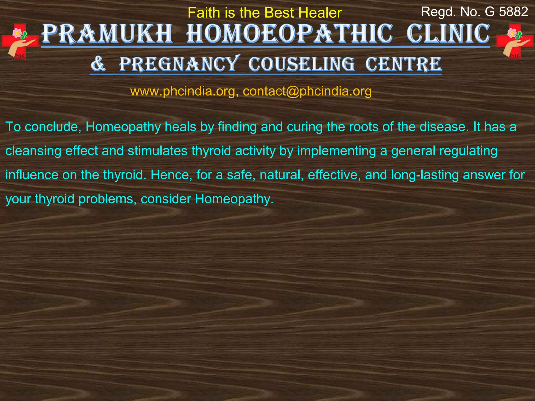 Faith is the Best Healer                 Regd. No. G 5882




                      www.phcindia.org, contact@phcindia.org

To conclude, Homeopathy heals by finding and curing the roots of the disease. It has a
cleansing effect and stimulates thyroid activity by implementing a general regulating
influence on the thyroid. Hence, for a safe, natural, effective, and long-lasting answer for
your thyroid problems, consider Homeopathy.
 