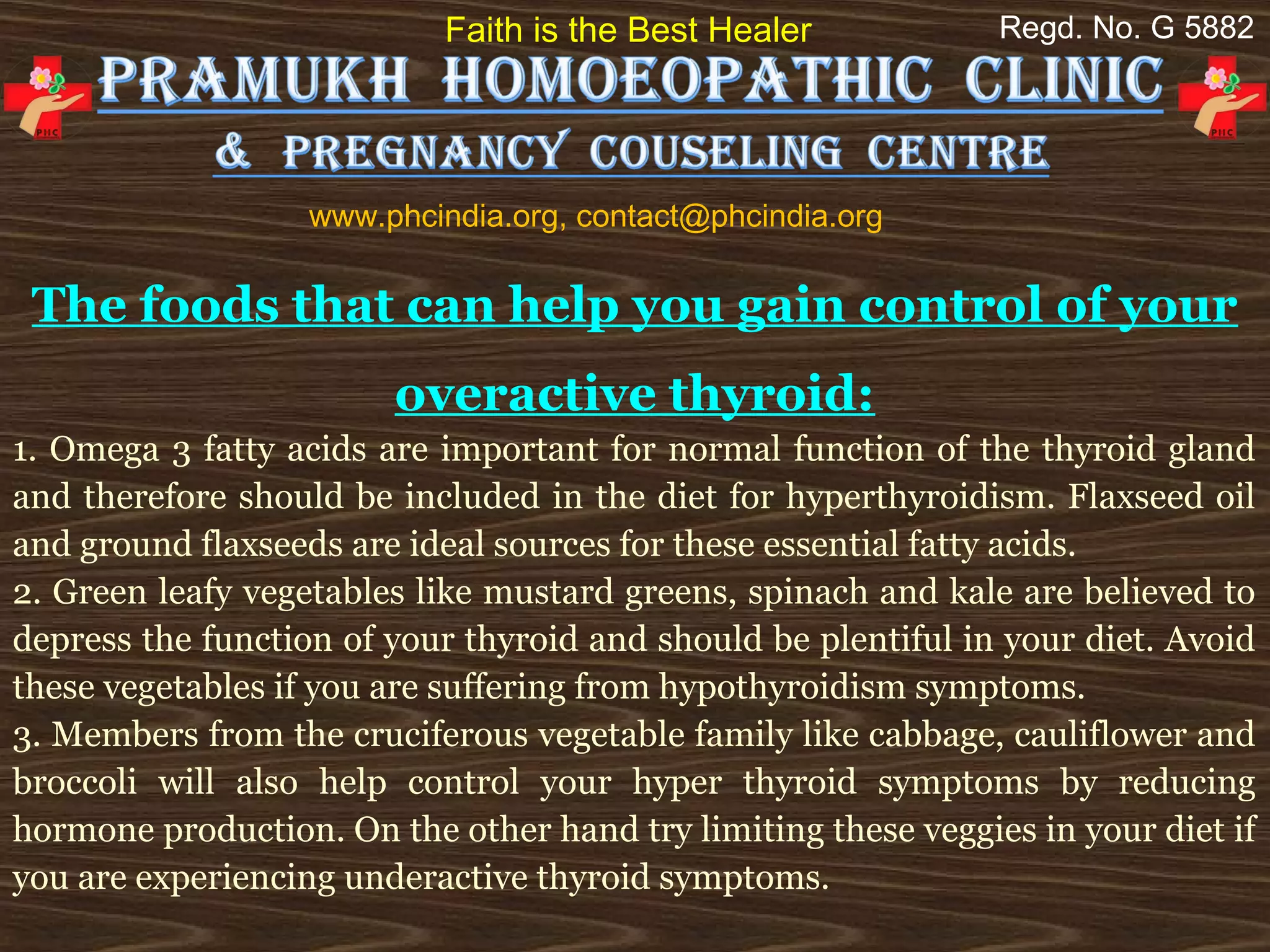Faith is the Best Healer            Regd. No. G 5882




                   www.phcindia.org, contact@phcindia.org

 The foods that can help you gain control of your
                        overactive thyroid:
1. Omega 3 fatty acids are important for normal function of the thyroid gland
and therefore should be included in the diet for hyperthyroidism. Flaxseed oil
and ground flaxseeds are ideal sources for these essential fatty acids.
2. Green leafy vegetables like mustard greens, spinach and kale are believed to
depress the function of your thyroid and should be plentiful in your diet. Avoid
these vegetables if you are suffering from hypothyroidism symptoms.
3. Members from the cruciferous vegetable family like cabbage, cauliflower and
broccoli will also help control your hyper thyroid symptoms by reducing
hormone production. On the other hand try limiting these veggies in your diet if
you are experiencing underactive thyroid symptoms.
 
