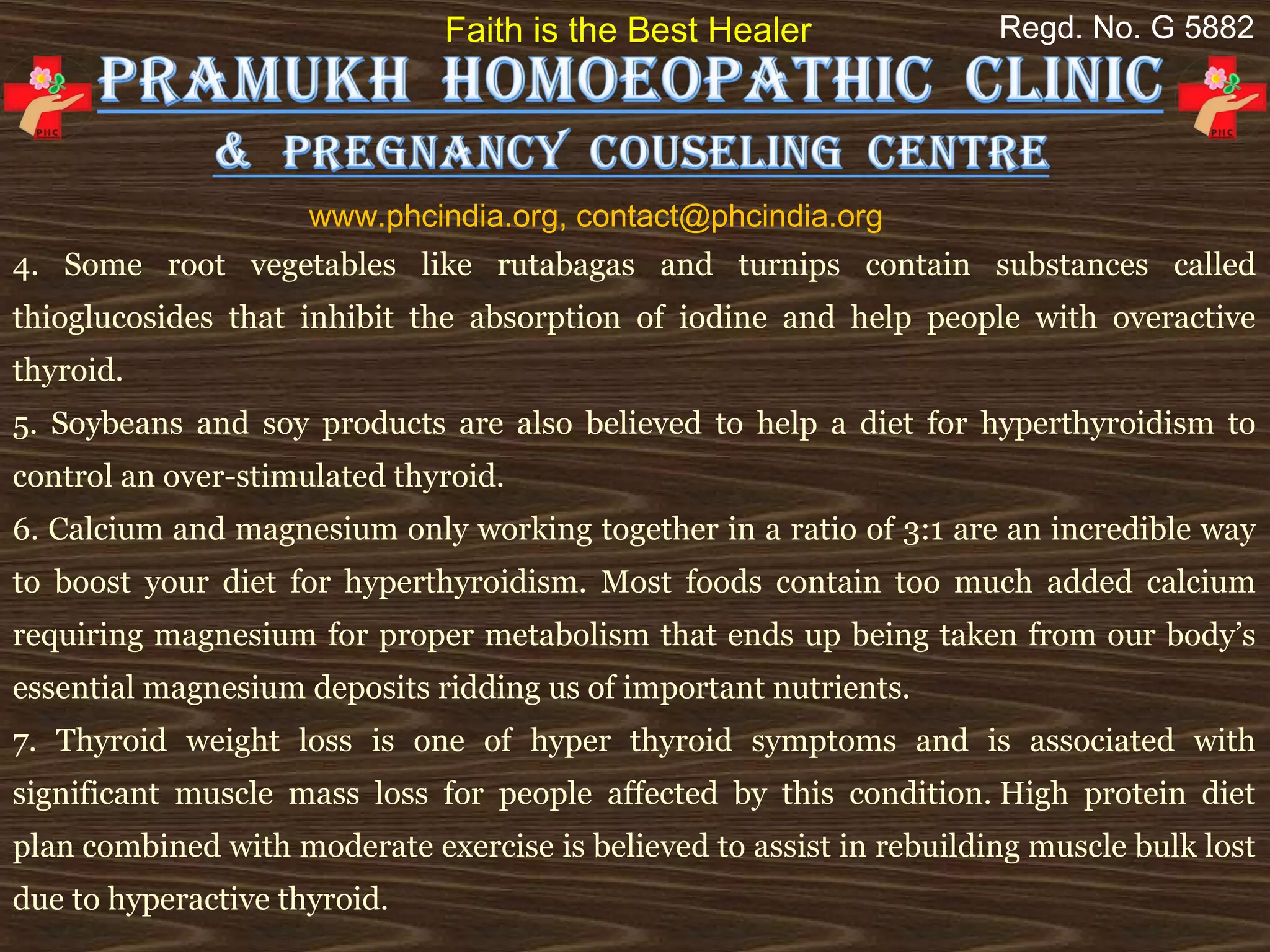 Faith is the Best Healer                Regd. No. G 5882




                     www.phcindia.org, contact@phcindia.org
4. Some root vegetables like rutabagas and turnips contain substances called
thioglucosides that inhibit the absorption of iodine and help people with overactive
thyroid.
5. Soybeans and soy products are also believed to help a diet for hyperthyroidism to
control an over-stimulated thyroid.
6. Calcium and magnesium only working together in a ratio of 3:1 are an incredible way
to boost your diet for hyperthyroidism. Most foods contain too much added calcium
requiring magnesium for proper metabolism that ends up being taken from our body’s
essential magnesium deposits ridding us of important nutrients.
7. Thyroid weight loss is one of hyper thyroid symptoms and is associated with
significant muscle mass loss for people affected by this condition. High protein diet
plan combined with moderate exercise is believed to assist in rebuilding muscle bulk lost
due to hyperactive thyroid.
 