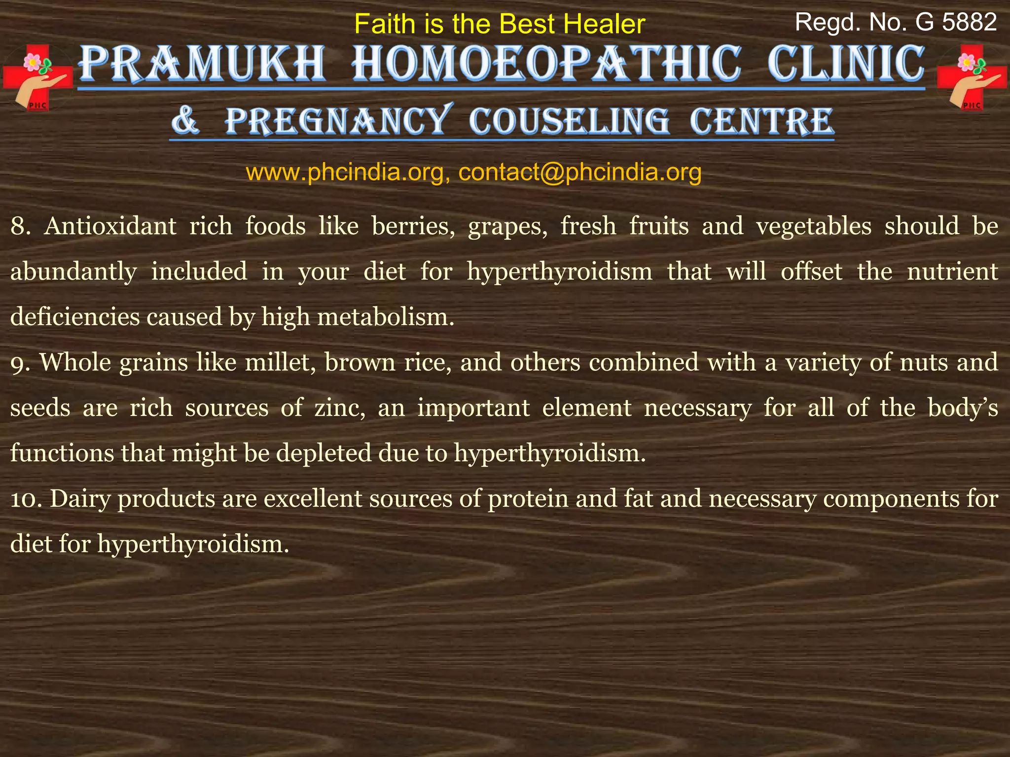 Faith is the Best Healer               Regd. No. G 5882




                     www.phcindia.org, contact@phcindia.org

8. Antioxidant rich foods like berries, grapes, fresh fruits and vegetables should be
abundantly included in your diet for hyperthyroidism that will offset the nutrient
deficiencies caused by high metabolism.
9. Whole grains like millet, brown rice, and others combined with a variety of nuts and
seeds are rich sources of zinc, an important element necessary for all of the body’s
functions that might be depleted due to hyperthyroidism.
10. Dairy products are excellent sources of protein and fat and necessary components for
diet for hyperthyroidism.
 