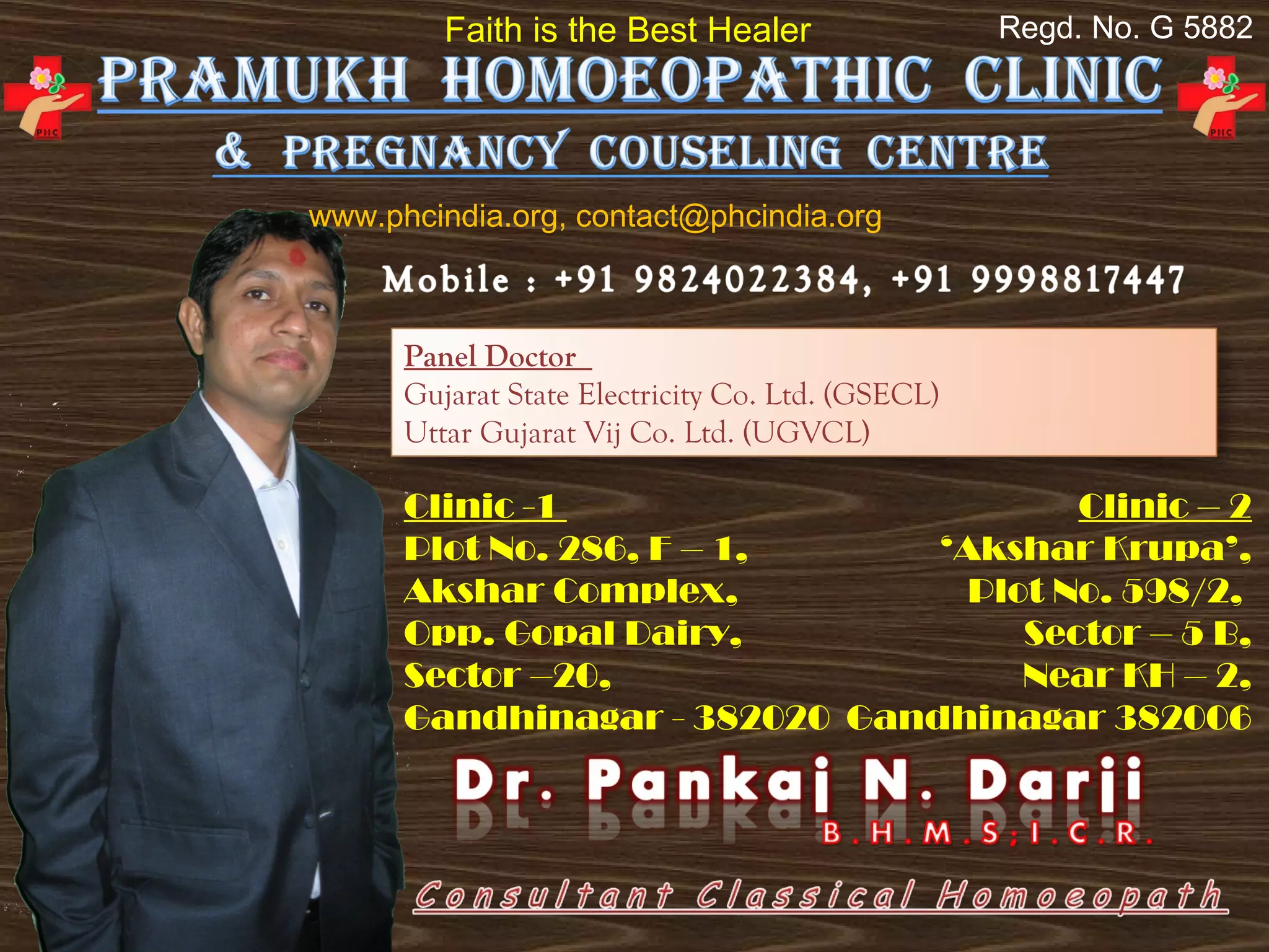 Faith is the Best Healer                  Regd. No. G 5882




www.phcindia.org, contact@phcindia.org



      Panel Doctor
      Gujarat State Electricity Co. Ltd. (GSECL)
      Uttar Gujarat Vij Co. Ltd. (UGVCL)

      Clinic -1                        Clinic – 2
      Plot No. 286, F – 1,     ‘Akshar Krupa’,
      Akshar Complex,            Plot No. 598/2,
      Opp. Gopal Dairy,             Sector – 5 B,
      Sector –20,                   Near KH – 2,
      Gandhinagar - 382020 Gandhinagar 382006
 