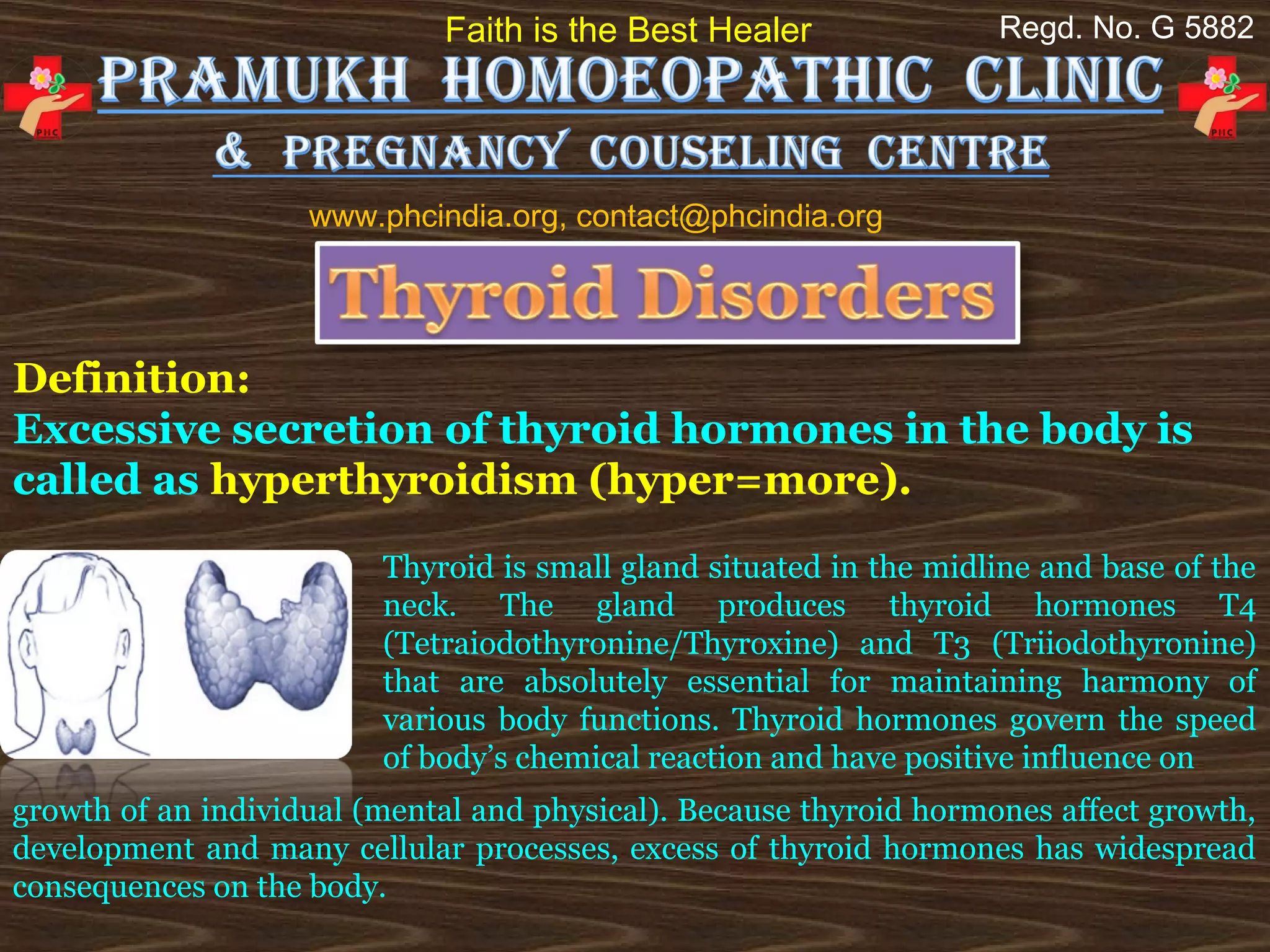 Faith is the Best Healer               Regd. No. G 5882




                    www.phcindia.org, contact@phcindia.org




Definition:
Excessive secretion of thyroid hormones in the body is
called as hyperthyroidism (hyper=more).
                         Thyroid is small gland situated in the midline and base of the
                         neck. The gland produces thyroid hormones T4
                         (Tetraiodothyronine/Thyroxine) and T3 (Triiodothyronine)
                         that are absolutely essential for maintaining harmony of
                         various body functions. Thyroid hormones govern the speed
                         of body’s chemical reaction and have positive influence on
growth of an individual (mental and physical). Because thyroid hormones affect growth,
development and many cellular processes, excess of thyroid hormones has widespread
consequences on the body.
 