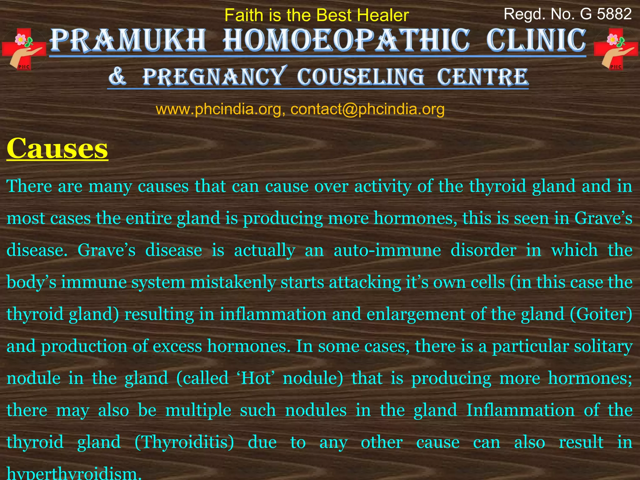Faith is the Best Healer            Regd. No. G 5882




                   www.phcindia.org, contact@phcindia.org

Causes
There are many causes that can cause over activity of the thyroid gland and in
most cases the entire gland is producing more hormones, this is seen in Grave’s
disease. Grave’s disease is actually an auto-immune disorder in which the
body’s immune system mistakenly starts attacking it’s own cells (in this case the
thyroid gland) resulting in inflammation and enlargement of the gland (Goiter)
and production of excess hormones. In some cases, there is a particular solitary
nodule in the gland (called ‘Hot’ nodule) that is producing more hormones;
there may also be multiple such nodules in the gland Inflammation of the
thyroid gland (Thyroiditis) due to any other cause can also result in
hyperthyroidism.
 