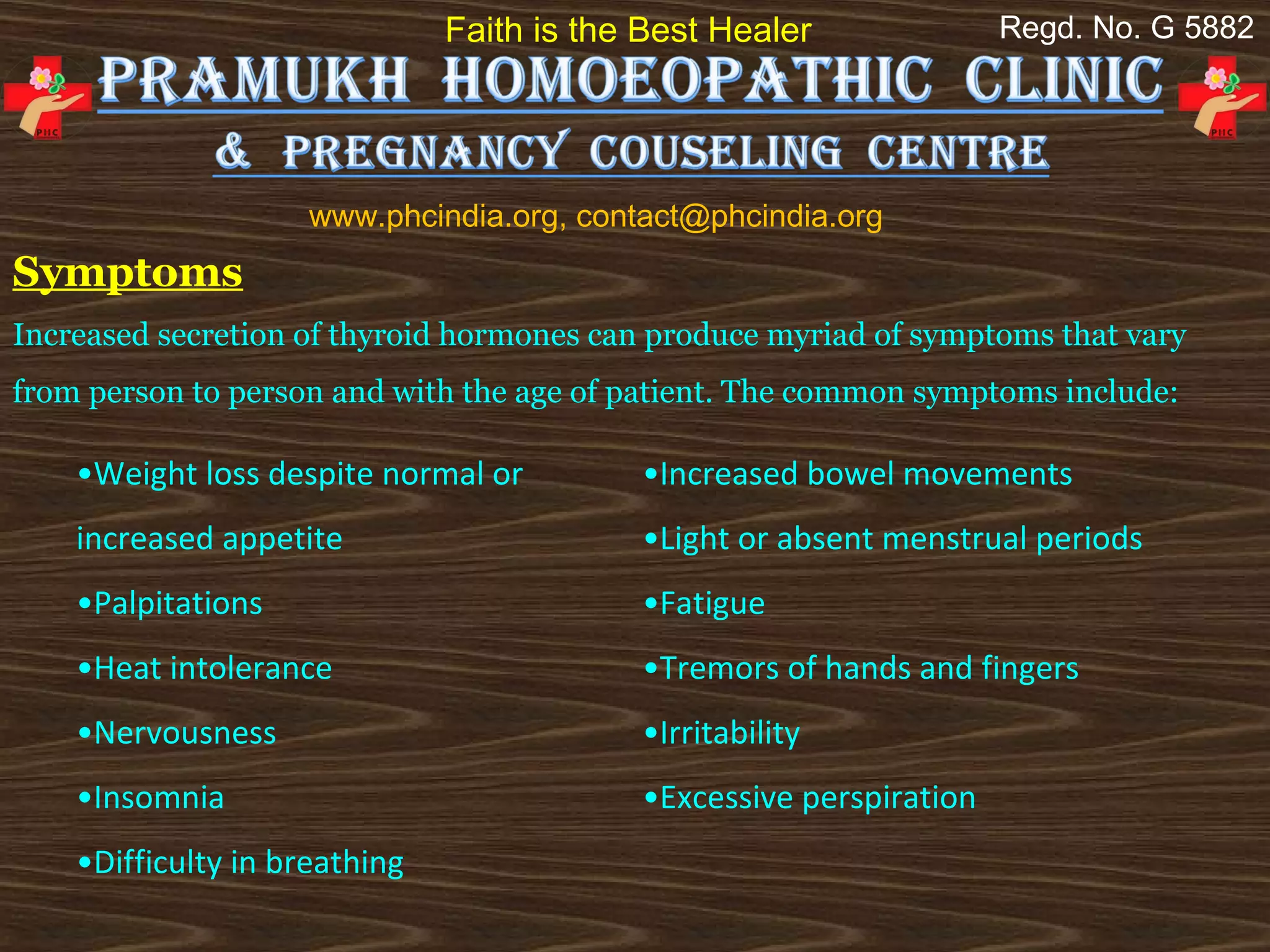 Faith is the Best Healer              Regd. No. G 5882




                     www.phcindia.org, contact@phcindia.org
Symptoms
Increased secretion of thyroid hormones can produce myriad of symptoms that vary
from person to person and with the age of patient. The common symptoms include:

    •Weight loss despite normal or         •Increased bowel movements
    increased appetite                     •Light or absent menstrual periods
    •Palpitations                          •Fatigue
    •Heat intolerance                      •Tremors of hands and fingers
    •Nervousness                           •Irritability
    •Insomnia                              •Excessive perspiration
    •Difficulty in breathing
 