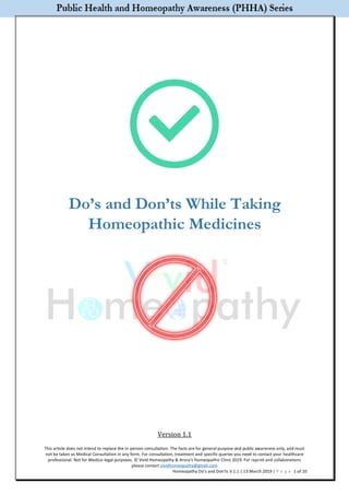 This article does not intend to replace the in-person consultation. The facts are for general purpose and public awareness only, and must
not be taken as Medical Consultation in any form. For consultation, treatment and specific queries you need to contact your healthcare
professional. Not for Medico-legal purposes. © Vivid Homeopathy & Arora’s Homeopathic Clinic 2019. For reprint and collaborations
please contact vividhomeopathy@gmail.com
Homeopathy Do’s and Don’ts V 1.1 | 13 March 2019 | P a g e 1 of 10
Do’s and Don’ts While Taking
Homeopathic Medicines
Version 1.1
 