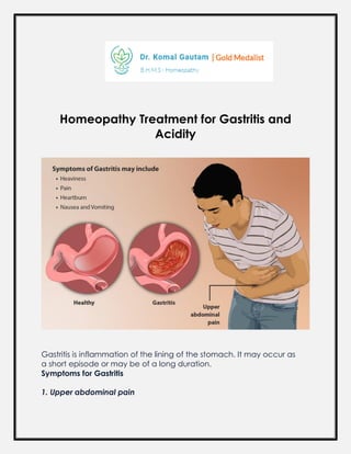 Homeopathy Treatment for Gastritis and
Acidity
Gastritis is inflammation of the lining of the stomach. It may occur as
a short episode or may be of a long duration.
Symptoms for Gastritis
1. Upper abdominal pain
 