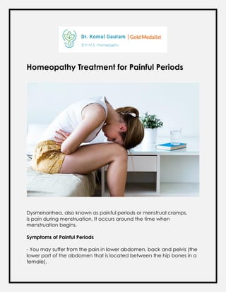 Homeopathy Treatment for Painful Periods
Dysmenorrhea, also known as painful periods or menstrual cramps,
is pain during menstruation. It occurs around the time when
menstruation begins.
Symptoms of Painful Periods
- You may suffer from the pain in lower abdomen, back and pelvis (the
lower part of the abdomen that is located between the hip bones in a
female).
 