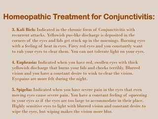 Homeopathic Treatment for Conjunctivitis:
3. Kali Bich: Indicated in the chronic form of Conjunctivitis with
recurrent attacks. Yellowish pus-like discharge is deposited in the
corners of the eyes and lids get stuck up in the mornings. Burning eyes
with a feeling of heat in eyes. Firey red eyes and you constantly want
to rub your eyes to clear them. You can not tolerate light on your eyes.
4. Euphrasia: Indicated when you have red, swollen eyes with thick
yellowish discharge that burns your lids and cheeks terribly. Blurred
vision and you have a constant desire to wink to clear the vision.
Eyepains are more felt during the night.
5. Spigelia: Indicated when you have severe pain in the eyes that even
moving eyes cause severe pain. You have a constant feeling of squeezing
in your eyes as if the eyes are too large to accommodate in their place.
Highly sensitive eyes to light with blurred vision and constant desire to
wipe the eyes, but wiping makes the vision more blur.
 