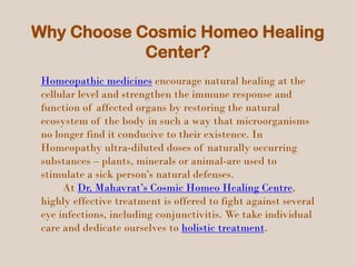 Why Choose Cosmic Homeo Healing
Center?
Homeopathic medicines encourage natural healing at the
cellular level and strengthen the immune response and
function of affected organs by restoring the natural
ecosystem of the body in such a way that microorganisms
no longer find it conducive to their existence. In
Homeopathy ultra-diluted doses of naturally occurring
substances – plants, minerals or animal-are used to
stimulate a sick person’s natural defenses.
At Dr, Mahavrat’s Cosmic Homeo Healing Centre,
highly effective treatment is offered to fight against several
eye infections, including conjunctivitis. We take individual
care and dedicate ourselves to holistic treatment.
 
