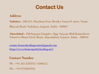 Contact Us
Address
Vadodara - 208-211, Pancham Icon, Besides Vasna D- mart, Vasna
Bhayali Road, Vadodara, Gujarat, India - 390007
Ahmedabad - 238,Samaan Complex, Opp. Satyam Mall Kameshwar
School to Mansi Circle Road, Ahmedabad, Gujarat, India – 380054
cosmic.homeohealingcentre@gmail.com
https://www.homeopathyhealing.net/
Contact Number
Ph : +91-265-2250212 / 6560212.
Mo : +91-9723669210.
 