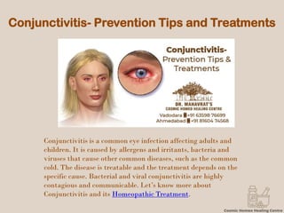 Conjunctivitis- Prevention Tips and Treatments
Conjunctivitis is a common eye infection affecting adults and
children. It is caused by allergens and irritants, bacteria and
viruses that cause other common diseases, such as the common
cold. The disease is treatable and the treatment depends on the
specific cause. Bacterial and viral conjunctivitis are highly
contagious and communicable. Let’s know more about
Conjunctivitis and its Homeopathic Treatment.
 