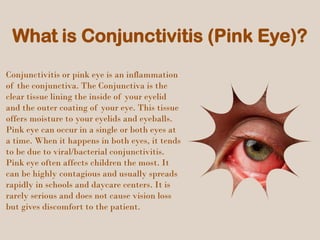 What is Conjunctivitis (Pink Eye)?
Conjunctivitis or pink eye is an inflammation
of the conjunctiva. The Conjunctiva is the
clear tissue lining the inside of your eyelid
and the outer coating of your eye. This tissue
offers moisture to your eyelids and eyeballs.
Pink eye can occur in a single or both eyes at
a time. When it happens in both eyes, it tends
to be due to viral/bacterial conjunctivitis.
Pink eye often affects children the most. It
can be highly contagious and usually spreads
rapidly in schools and daycare centers. It is
rarely serious and does not cause vision loss
but gives discomfort to the patient.
 