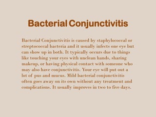 BacterialConjunctivitis
Bacterial Conjunctivitis is caused by staphylococcal or
streptococcal bacteria and it usually infects one eye but
can show up in both. It typically occurs due to things
like touching your eyes with unclean hands, sharing
makeup, or having physical contact with someone who
may also have conjunctivitis. Your eye will put out a
lot of pus and mucus. Mild bacterial conjunctivitis
often goes away on its own without any treatment and
complications. It usually improves in two to five days.
 