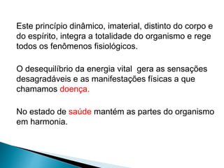 Este princípio dinâmico, imaterial, distinto do corpo e
do espírito, integra a totalidade do organismo e rege
todos os fenômenos fisiológicos.
O desequilíbrio da energia vital gera as sensações
desagradáveis e as manifestações físicas a que
chamamos doença.
No estado de saúde mantém as partes do organismo
em harmonia.
 