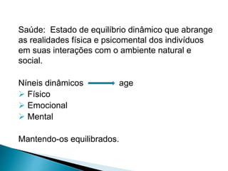 Saúde: Estado de equilíbrio dinâmico que abrange
as realidades física e psicomental dos indivíduos
em suas interações com o ambiente natural e
social.
Níneis dinâmicos age
 Físico
 Emocional
 Mental
Mantendo-os equilibrados.
 