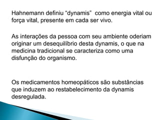 Hahnemann definiu “dynamis” como energia vital ou
força vital, presente em cada ser vivo.
As interações da pessoa com seu ambiente oderiam
originar um desequilíbrio desta dynamis, o que na
medicina tradicional se caracteriza como uma
disfunção do organismo.
Os medicamentos homeopáticos são substâncias
que induzem ao restabelecimento da dynamis
desregulada.
 