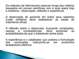 Os métodos de Hahnemann estavam longe dos critérios
baseados em provas científicas com a qual opera hoje
a medicina: observação, reflexão e experiência.
A observação do paciente em todos seus aspectos
(visão holística) deve estabelecer as bases do
tratamento eficaz.
A reflexão sobre o observado, buscando correlações,
causas e conseqüências, deve aumentar as
probabilidades de que o tratamento tenha êxito.
A experiência é o catalisador que acelera a formulação
das conclusões, traduzindo-as em protocolos
terapêuticos efettivos
 