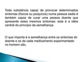 Toda substância capaz de provocar determinados
sintomas (físicos ou psíquicos) numa pessoa sadia é
também capaz de curar uma pessoa doente que
apresente estes mesmos sintomas: esta é a idéia
central do princípio da semelhança.
O que importa é a semelhança entre os sintomas do
doente e os de cada medicamento experimentado
no homem são.
 