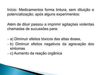 Início: Medicamentos forma tintura, sem diluição e
potencialização; após alguns experimentos:
Além de diluir passou a imprimir agitaçòes violentas
chamadas de sucussões para:
 a) Diminuir efeitos tóxicos das altas doses,
 b) Diminuir efeitos negativos da agravação dos
sintomas
 c) Aumento da reação orgânica
 