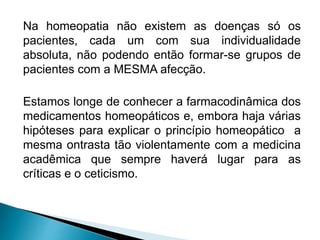 Na homeopatia não existem as doenças só os
pacientes, cada um com sua individualidade
absoluta, não podendo então formar-se grupos de
pacientes com a MESMA afecção.
Estamos longe de conhecer a farmacodinâmica dos
medicamentos homeopáticos e, embora haja várias
hipóteses para explicar o princípio homeopático a
mesma ontrasta tão violentamente com a medicina
acadêmica que sempre haverá lugar para as
críticas e o ceticismo.
 