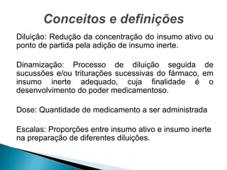 Diluição: Redução da concentração do insumo ativo ou
ponto de partida pela adição de insumo inerte.
Dinamização: Processo de diluição seguida de
sucussões e/ou triturações sucessivas do fármaco, em
insumo inerte adequado, cuja finalidade é o
desenvolvimento do poder medicamentoso.
Dose: Quantidade de medicamento a ser administrada
Escalas: Proporções entre insumo ativo e insumo inerte
na preparação de diferentes diluições.
 