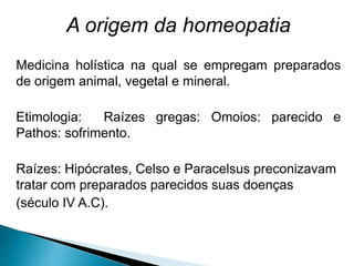 A origem da homeopatia
Medicina holística na qual se empregam preparados
de origem animal, vegetal e mineral.
Etimologia: Raízes gregas: Omoios: parecido e
Pathos: sofrimento.
Raízes: Hipócrates, Celso e Paracelsus preconizavam
tratar com preparados parecidos suas doenças
(século IV A.C).
 