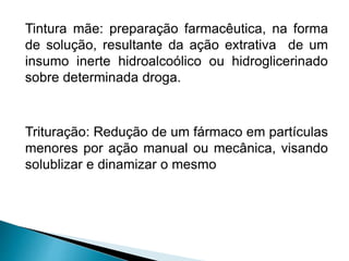 Tintura mãe: preparação farmacêutica, na forma
de solução, resultante da ação extrativa de um
insumo inerte hidroalcoólico ou hidroglicerinado
sobre determinada droga.
Trituração: Redução de um fármaco em partículas
menores por ação manual ou mecânica, visando
solublizar e dinamizar o mesmo
 