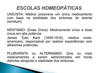 UNICISTA: Médico prescreve um único medicamento
com base na totalidade dos sintomas do doente
(simillum).
KENTISMO: (Dose Única): Medicamento único e dose
única em alta potência.
James Tyler Kent (1849-1916), médico norte-
americano, responsável por realizar experiências com
altíssimas potências.
PLURARISTA ou ALTERNISMO: Dois ou mais
medicamentos a serem administrados em horas
distintas atingindo a totalidade dos sintomas
 