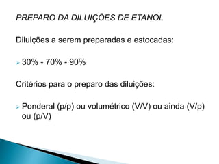 PREPARO DA DILUIÇÕES DE ETANOL
Diluições a serem preparadas e estocadas:
 30% - 70% - 90%
Critérios para o preparo das diluições:
 Ponderal (p/p) ou volumétrico (V/V) ou ainda (V/p)
ou (p/V)
 