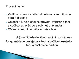 Procedimento:
 Verificar o teor alcoólico do etanol a ser utlizado
para a diluição
 Colocar 1 L de álcool na proveta, verficar o teor
alcoólico, através do alcoômetro, e anotar:
 Efetuar o seguinte cálculo pata obter:
A (quantidade de álcool a diluir com água)
A= quantidade desejada X teor alcoólico desejado
teor alcoólico de partida
 