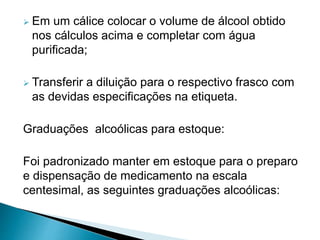 Em um cálice colocar o volume de álcool obtido
nos cálculos acima e completar com água
purificada;
 Transferir a diluição para o respectivo frasco com
as devidas especificações na etiqueta.
Graduações alcoólicas para estoque:
Foi padronizado manter em estoque para o preparo
e dispensação de medicamento na escala
centesimal, as seguintes graduações alcoólicas:
 