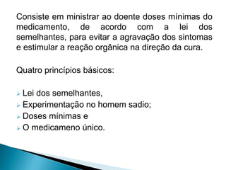 Consiste em ministrar ao doente doses mínimas do
medicamento, de acordo com a lei dos
semelhantes, para evitar a agravação dos sintomas
e estimular a reação orgânica na direção da cura.
Quatro princípios básicos:
 Lei dos semelhantes,
 Experimentação no homem sadio;
 Doses mínimas e
 O medicameno único.
 