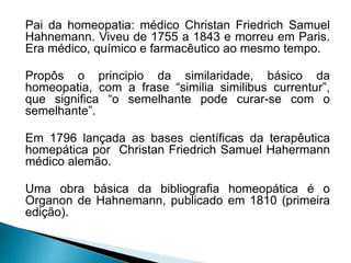 Pai da homeopatia: médico Christan Friedrich Samuel
Hahnemann. Viveu de 1755 a 1843 e morreu em Paris.
Era médico, químico e farmacêutico ao mesmo tempo.
Propôs o principio da similaridade, básico da
homeopatia, com a frase “similia similibus currentur”,
que significa “o semelhante pode curar-se com o
semelhante”.
Em 1796 lançada as bases científicas da terapêutica
homepática por Christan Friedrich Samuel Hahermann
médico alemão.
Uma obra básica da bibliografia homeopática é o
Organon de Hahnemann, publicado em 1810 (primeira
edição).
 