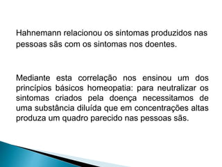 Hahnemann relacionou os sintomas produzidos nas
pessoas sãs com os sintomas nos doentes.
Mediante esta correlação nos ensinou um dos
princípios básicos homeopatia: para neutralizar os
sintomas criados pela doença necessitamos de
uma substância diluída que em concentrações altas
produza um quadro parecido nas pessoas sãs.
 